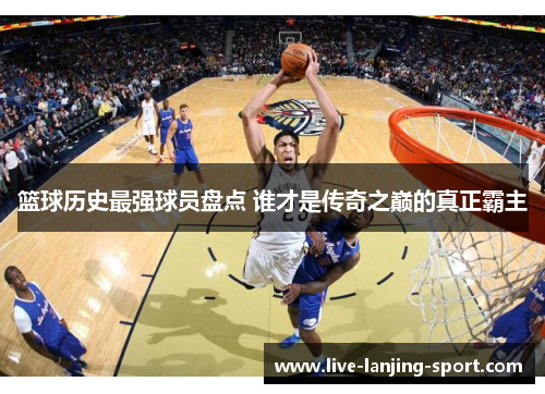 篮球历史最强球员盘点 谁才是传奇之巅的真正霸主